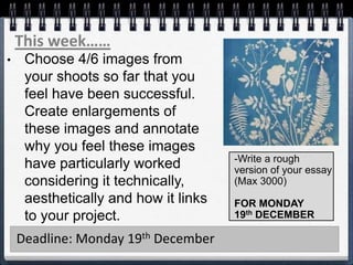 This week……
Deadline: Monday 19th December
• Choose 4/6 images from
your shoots so far that you
feel have been successful.
Create enlargements of
these images and annotate
why you feel these images
have particularly worked
considering it technically,
aesthetically and how it links
to your project.
-Write a rough
version of your essay
(Max 3000)
FOR MONDAY
19th DECEMBER
 
