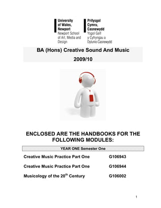 BA (Hons) Creative Sound And Music
                        2009/10




 ENCLOSED ARE THE HANDBOOKS FOR THE
        FOLLOWING MODULES:
                  YEAR ONE Semester One

Creative Music Practice Part One          G106943

Creative Music Practice Part One          G106944

Musicology of the 20th Century            G106002



                                                    1
 