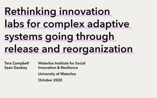 Rethinking innovation
labs for complex adaptive
systems going through
release and reorganization
Tara Campbell
Sean Geobey
Waterloo Institute for Social
Innovation & Resilience
University of Waterloo
October 2020
 