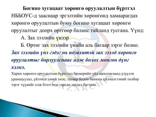 Богино хугацаат хөрөнгө оруулалтын бүртгэл
НББОУС-д зааснаар эргэлтийн хөрөнгөнд хамаарагдах
хөрөнгө оруулалтын буюу богино хугацаат хөрөнгө
оруулалтыг доорх өртгөөр баланс тайланд тусгана. Үүнд:
А. Зах зээлийн үнээр
Б. Өртөг зах зээлийн үнийн аль багаар зэрэг болно.
Зах зээлийн үнэ гэдэг нь идэвхитэй зах зээлд хөрөнгө
оруулалтыг борлуулснаас олж болох мөнгөн дүнг
хэлнэ.
Харин хөрөнгө оруулалтын бүртгэлд брокерийн үйл ажиллагаанд үзүүлэх
урамшуулал, үйлчилгээний хөлс, татвар болон банкны үйлчилгээний төлбөр
зэрэг түүнийг олж бэлтгэхэд гарсан зардал багтана.
 
