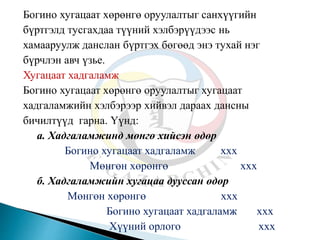Богино хугацаат хөрөнгө оруулалтыг санхүүгийн
бүртгэлд тусгахдаа түүний хэлбэрүүдээс нь
хамааруулж данслан бүртгэх бөгөөд энэ тухай нэг
бүрчлэн авч үзье.
Хугацаат хадгаламж
Богино хугацаат хөрөнгө оруулалтыг хугацаат
хадгаламжийн хэлбэрээр хийвэл дараах дансны
бичилтүүд гарна. Үүнд:
а. Хадгаламжинд мөнгө хийсэн өдөр
Богино хугацаат хадгаламж ххх
Мөнгөн хөрөнгө ххх
б. Хадгаламжийн хугацаа дууссан өдөр
Мөнгөн хөрөнгө ххх
Богино хугацаат хадгаламж ххх
Хүүний орлого ххх
 