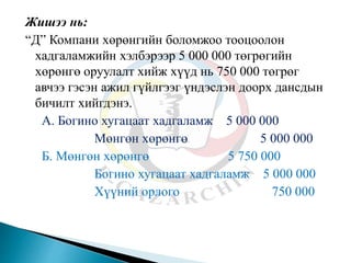 Жишээ нь:
“Д” Компани хөрөнгийн боломжоо тооцоолон
хадгаламжийн хэлбэрээр 5 000 000 төгрөгийн
хөрөнгө оруулалт хийж хүүд нь 750 000 төгрөг
авчээ гэсэн ажил гүйлгээг үндэслэн доорх дансдын
бичилт хийгдэнэ.
А. Богино хугацаат хадгаламж 5 000 000
Мөнгөн хөрөнгө 5 000 000
Б. Мөнгөн хөрөнгө 5 750 000
Богино хугацаат хадгаламж 5 000 000
Хүүний орлого 750 000
 