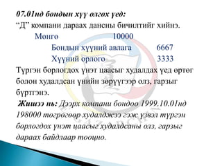 07.01нд бондын хүү олгох үед:
“Д” компани дараах дансны бичилтийг хийнэ.
Мөнгө 10000
Бондын хүүний авлага 6667
Хүүний орлого 3333
Түргэн борлогдох үнэт цаасыг худалдах үед өртөг
болон худалдсан үнийн зөрүүгээр олз, гарзыг
бүртгэнэ.
Жишээ нь: Дээрх компани бондоо 1999.10.01нд
198000 төгрөгөөр худалджээ гэж үзвэл түргэн
борлогдох үнэт цаасыг худалдсаны олз, гарзыг
дараах байдлаар тооцно.
 