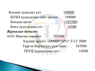 Бондын худалдах үнэ 198000
БХХО худалдсаны нийт орлого 198000
Бондын өртөг (183500)
Бонд худалдсаны олз 14500
Журналын бичилт:
10.01 Мөнгөн хөрөнгө 203000
Хүүний орлого 200000*10%* 3/12 5000
Түргэн борлогдох үнэт цаас 183500
ТБҮЦ худалдсаны олз 14500
 