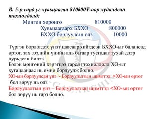 В. 5-р сард уг хувьцаагаа 810000₮-өөр худалдсан
тохиолдолд:
Мөнгөн хөрөнгө 810000
Хувьцаагаарх БХХО 800000
БХХО борлуулсан олз 10000
Түргэн борлогдох үнэт цаасаар хийгдсэн БХХО-ыг балансад
өртөг, зах зээлийн үнийн аль багаар тусгадаг тухай дээр
дурьдсан билээ.
Бэлэн мөнгөний хэрэгцээ гарсан тохиолдолд ХО-ыг
хугацаанаас нь өмнө борлуулж болно.
ХО-ын борлуулсан үнэ - Борлуулалтын шимтгэл >ХО-ын өртөг
бол зөрүү нь олз
Борлуулалтын үнэ – Борлуулалтын шимтгэл <ХО-ын өртөг
бол зөрүү нь гарз болно.
 