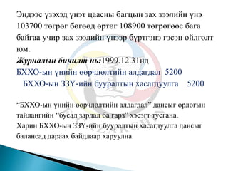 Эндээс үзэхэд үнэт цаасны багцын зах зээлийн үнэ
103700 төгрөг бөгөөд өртөг 108900 төгрөгөөс бага
байгаа учир зах зээлийн үнээр бүртгэнэ гэсэн ойлголт
юм.
Журналын бичилт нь:1999.12.31нд
БХХО-ын үнийн өөрчлөлтийн алдагдал 5200
БХХО-ын ЗЗҮ-ийн бууралтын хасагдуулга 5200
“БХХО-ын үнийн өөрчлөлтийн алдагдал” дансыг орлогын
тайлангийн “бусад зардал ба гарз” хэсэгт тусгана.
Харин БХХО-ын ЗЗҮ-ийн бууралтын хасагдуулга дансыг
балансад дараах байдлаар харуулна.
 