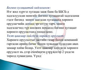 Богино хугацаатай хадгаламж:
Нэг жил хүртэл хугацаа зааж банк ба ББСБ-д
хадгалуулсан мөнгийг богино хугацаатай хадгаламж
гэдэг бөгөөд мөнгө заагдсан хугацаанд хөрөнгө
оруулагчийн дотоод эргэлтээс гарч, мөнгө
хадгалагчид түр шилжих нөхцөлд богино хугацаат
хөрөнгө оруулалтанд тооцогдоно.
Үнэт цаасаар хийгдсэн хөрөнгө оруулалт:
Хөрөнгө оруулалтыг засгийн газар болон компаний
гаргасан өрийн бичиг болон хувьцааг худалдан авах
замаар хийж болно. Үнэт цаасаар хийгдсэн хөрөнгө
оруулалт нь дээр схемчилэн үзүүлснээр 2 үндсэн
төрөлд хуваагдана. Үүнд:
 