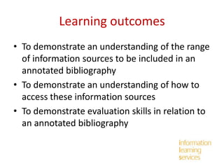 Learning outcomes
• To demonstrate an understanding of the range
of information sources to be included in an
annotated bibliography
• To demonstrate an understanding of how to
access these information sources
• To demonstrate evaluation skills in relation to
an annotated bibliography

 