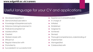 www.edgehill.ac.uk/careers 
Useful language for your CV and applications 
 Developed expertise in 
 Demonstrated/used skills in 
 Knowledge of/experienced as/in 
 Extensive training/involvement in 
 Proficient/competent at 
 Assisted with/in 
 Created 
 Worked closely with 
 Efficient at 
 Regular interaction with 
 Promoted to 
 Succeeded in or successful in/at 
 Experience involved/included 
 In charge of 
 Initiated 
 Established 
 Assigned to 
 Achieved 
 Devised 
 Thorough/comprehensive understanding of 
 Implemented 
 Managed/led 
 Collaborated with 
 