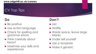 www.edgehill.ac.uk/careers 
CV Top Tips 
Do 
 Be positive 
 Use action language 
 Check for spelling and 
grammar errors! 
 Think carefully about 
layout 
 Maximise your skills and 
experiences 
Don’t 
 Lie! 
 Waffle 
 Waste space, leave large 
blanks 
 Under sell yourself 
 Use a template 
 Make it generic 
 