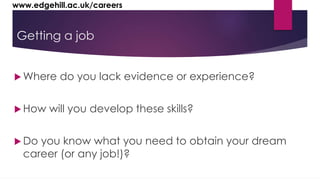 www.edgehill.ac.uk/careers 
Getting a job 
Where do you lack evidence or experience? 
 How will you develop these skills? 
Do you know what you need to obtain your dream 
career (or any job!)? 
 