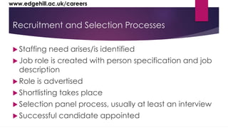 www.edgehill.ac.uk/careers 
Recruitment and Selection Processes 
 Staffing need arises/is identified 
 Job role is created with person specification and job 
description 
 Role is advertised 
 Shortlisting takes place 
 Selection panel process, usually at least an interview 
 Successful candidate appointed 
 