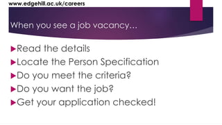 www.edgehill.ac.uk/careers 
When you see a job vacancy… 
Read the details 
Locate the Person Specification 
Do you meet the criteria? 
Do you want the job? 
Get your application checked! 
 