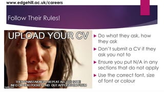 www.edgehill.ac.uk/careers 
Follow Their Rules! 
 Do what they ask, how 
they ask 
 Don’t submit a CV if they 
ask you not to 
 Ensure you put N/A in any 
sections that do not apply 
 Use the correct font, size 
of font or colour 
 