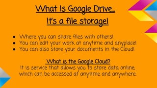 What Is Google Drive...
It’s a file storage!
● Where you can share files with others!
● You can edit your work at anytime and anyplace!
● You can also store your documents in the Cloud!
What is the Google Cloud?
It is service that allows you to store data online,
which can be accessed at anytime and anywhere.
 