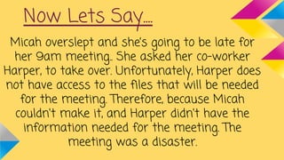 Now Lets Say....
Micah overslept and she’s going to be late for
her 9am meeting.. She asked her co-worker
Harper, to take over. Unfortunately, Harper does
not have access to the files that will be needed
for the meeting. Therefore, because Micah
couldn't make it, and Harper didn't have the
information needed for the meeting. The
meeting was a disaster.
 