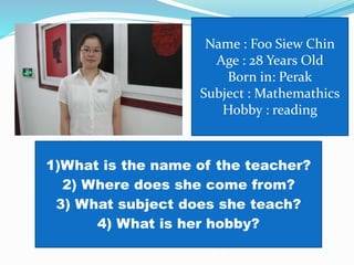 Name : Foo Siew Chin
Age : 28 Years Old
Born in: Perak
Subject : Mathemathics
Hobby : reading
1)What is the name of the teacher?
2) Where does she come from?
3) What subject does she teach?
4) What is her hobby?
 