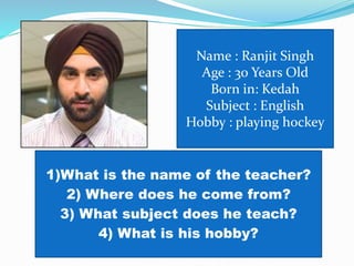 Name : Ranjit Singh
Age : 30 Years Old
Born in: Kedah
Subject : English
Hobby : playing hockey
1)What is the name of the teacher?
2) Where does he come from?
3) What subject does he teach?
4) What is his hobby?
 