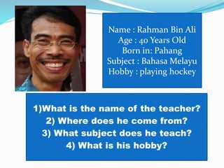 Name : Rahman Bin Ali
Age : 40 Years Old
Born in: Pahang
Subject : Bahasa Melayu
Hobby : playing hockey
1)What is the name of the teacher?
2) Where does he come from?
3) What subject does he teach?
4) What is his hobby?
 
