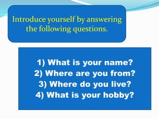 Introduce yourself by answering
the following questions.
1) What is your name?
2) Where are you from?
3) Where do you live?
4) What is your hobby?
 