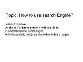 Topic: How to use search Engine?
Lesson Objective :
At the end of lesson students will be able to:
 Understand about Search engine
 Understandable about save image Google Search engine
 