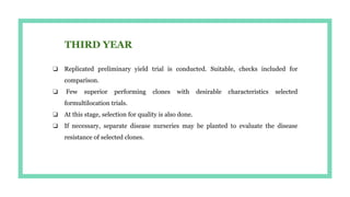 ❏ Replicated preliminary yield trial is conducted. Suitable, checks included for
comparison.
❏ Few superior performing clones with desirable characteristics selected
formultilocation trials.
❏ At this stage, selection for quality is also done.
❏ If necessary, separate disease nurseries may be planted to evaluate the disease
resistance of selected clones.
 