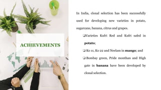 ACHIEVEMENTS
In India, clonal selection has been successfully
used for developing new varieties in potato,
sugarcane, banana, citrus and grapes.
❏Varieties Kufri Red and Kufri safed in
potato;
❏ Ko 11, Ko 22 and Neelam in mango; and
❏ Bombay green, Pride monthan and High
gate in banana have been developed by
clonal selection.
 