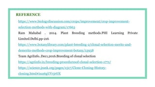 https://www.biologydiscussion.com/crops/improvement/crop-improvement-
selection-methods-with-diagram/17663
Ram Mahabal . 2014. Plant Breeding methods.PHI Learning Private
Limited.Delhi.pp-216
https://www.botanylibrary.com/plant-breeding-2/clonal-selection-merits-and-
demerits-methods-crop-improvement-botany/13958
Team AgriInfo..Dec1,2016.Breeding of clonal selection
https://agriinfo.in/breeding-proceduresof-clonal-selection-1771/
https://science.jrank.org/pages/1517/Clone-Cloning-History-
cloning.html#ixzz6gUVvjrOX
REFERENCE
 