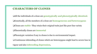 CHARACTERS OF CLONES
❏All the individuals of a clone are genotypically and phenotypically identical.
❏Genetically, all the members of a clone are homogeneous and heterozygous
❏Clones are stable- They retain their original traits just like pure line variety
❏Theoretically clones are immortal
❏Phenotypic variation if any in clones is due to environmental impact.
❏ Continuous inbreeding of clones which are heterozygous might lead to severe loss in
vigour and also inbreeding depression.
 