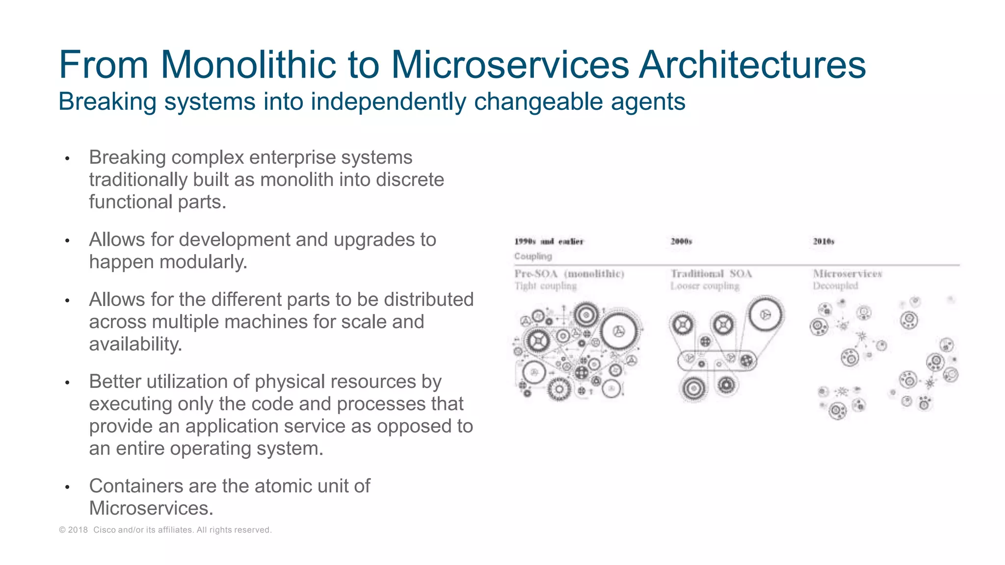 © 2018 Cisco and/or its affiliates. All rights reserved.
Breaking systems into independently changeable agents
From Monolithic to Microservices Architectures
• Breaking complex enterprise systems
traditionally built as monolith into discrete
functional parts.
• Allows for development and upgrades to
happen modularly.
• Allows for the different parts to be distributed
across multiple machines for scale and
availability.
• Better utilization of physical resources by
executing only the code and processes that
provide an application service as opposed to
an entire operating system.
• Containers are the atomic unit of
Microservices.
 