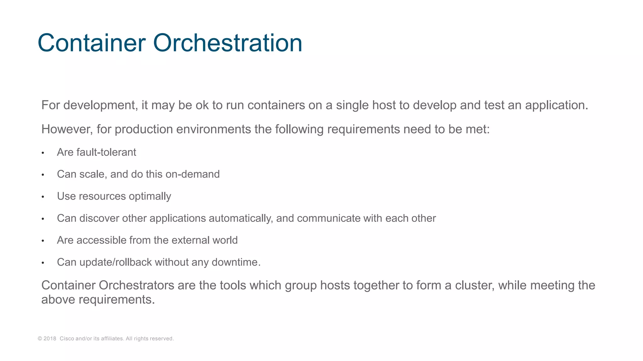 © 2018 Cisco and/or its affiliates. All rights reserved.
For development, it may be ok to run containers on a single host to develop and test an application.
However, for production environments the following requirements need to be met:
• Are fault-tolerant
• Can scale, and do this on-demand
• Use resources optimally
• Can discover other applications automatically, and communicate with each other
• Are accessible from the external world
• Can update/rollback without any downtime.
Container Orchestrators are the tools which group hosts together to form a cluster, while meeting the
above requirements.
Container Orchestration
 