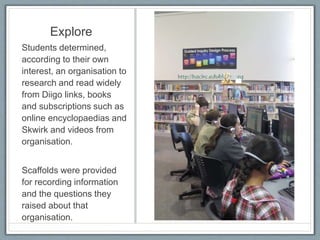 Explore
Students determined,
according to their own
interest, an organisation to
research and read widely
from Diigo links, books
and subscriptions such as
online encyclopaedias and
Skwirk and videos from
organisation.
Scaffolds were provided
for recording information
and the questions they
raised about that
organisation.
 