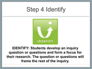Step 4 Identify
IDENTIFY: Students develop an inquiry
question or questions and form a focus for
their research. The question or questions will
frame the rest of the inquiry.
 