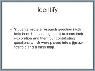 Identify
• Students wrote a research question (with
help from the teaching team) to focus their
exploration and then four contributing
questions which were placed into a jigsaw
scaffold and a mind map.
 
