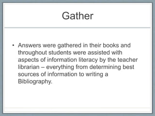Gather
• Answers were gathered in their books and
throughout students were assisted with
aspects of information literacy by the teacher
librarian – everything from determining best
sources of information to writing a
Bibliography.
 