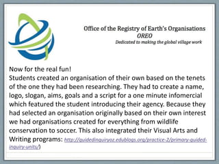 Now for the real fun!
Students created an organisation of their own based on the tenets
of the one they had been researching. They had to create a name,
logo, slogan, aims, goals and a script for a one minute infomercial
which featured the student introducing their agency. Because they
had selected an organisation originally based on their own interest
we had organisations created for everything from wildlife
conservation to soccer. This also integrated their Visual Arts and
Writing programs: http://guidedinquiryoz.edublogs.org/practice-2/primary-guided-
inquiry-units/)
 