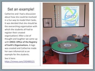 Set an example!
Catherine and I had a discussion
about how she could be involved
in a fun way to model their tasks.
It was decided that she should be
the overarching organisation with
which the students all had to
register their created
organisations! After a lot of
thought and laughter we came up
with OREO: Office of the Registry
of Earth’s Organisations. A logo
was created and Catherine made
her own infomercial as an
example for the students.
See it here:
https://vimeo.com/192400121
 