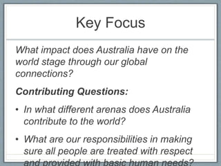Key Focus
What impact does Australia have on the
world stage through our global
connections?
Contributing Questions:
• In what different arenas does Australia
contribute to the world?
• What are our responsibilities in making
sure all people are treated with respect
 