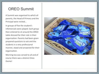 OREO Summit
A Summit was organised to which all
parents, the Head of Primary and the
Principal were invited…
In groups of five the student’s
infomercials were played. Each group
then entered to sit around the OREO
table dressed for their role in their
organisation. Parents had been given
prepared questions to ask and the
students in a very professional
manner, stood and answered for their
organisation.
Morning tea was served to all and of
course there was a distinct Oreo
theme!
 