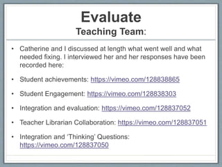 Evaluate
Teaching Team:
• Catherine and I discussed at length what went well and what
needed fixing. I interviewed her and her responses have been
recorded here:
• Student achievements: https://vimeo.com/128838865
• Student Engagement: https://vimeo.com/128838303
• Integration and evaluation: https://vimeo.com/128837052
• Teacher Librarian Collaboration: https://vimeo.com/128837051
• Integration and ‘Thinking’ Questions:
https://vimeo.com/128837050
 