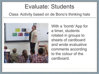 Evaluate: Students
Class Activity based on de Bono’s thinking hats
With a ‘bomb’ App for
a timer, students
rotated in groups to
sheets of cardboard
and wrote evaluative
comments according
to the colour of the
cardboard.
 