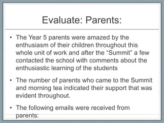 Evaluate: Parents:
• The Year 5 parents were amazed by the
enthusiasm of their children throughout this
whole unit of work and after the “Summit” a few
contacted the school with comments about the
enthusiastic learning of the students
• The number of parents who came to the Summit
and morning tea indicated their support that was
evident throughout.
• The following emails were received from
parents:
 