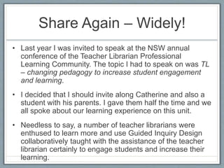 Share Again – Widely!
• Last year I was invited to speak at the NSW annual
conference of the Teacher Librarian Professional
Learning Community. The topic I had to speak on was TL
– changing pedagogy to increase student engagement
and learning.
• I decided that I should invite along Catherine and also a
student with his parents. I gave them half the time and we
all spoke about our learning experience on this unit.
• Needless to say, a number of teacher librarians were
enthused to learn more and use Guided Inquiry Design
collaboratively taught with the assistance of the teacher
librarian certainly to engage students and increase their
learning.
 