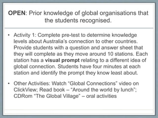OPEN: Prior knowledge of global organisations that
the students recognised.
• Activity 1: Complete pre-test to determine knowledge
levels about Australia’s connection to other countries.
Provide students with a question and answer sheet that
they will complete as they move around 10 stations. Each
station has a visual prompt relating to a different idea of
global connection. Students have four minutes at each
station and identify the prompt they know least about.
• Other Activities: Watch “Global Connections” video on
ClickView; Read book – “Around the world by lunch”;
CDRom “The Global Village” – oral activities
 
