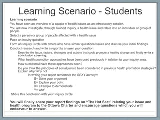Learning Scenario - Students
Learning scenario
You have seen an overview of a couple of health issues as an introductory session.
You will now investigate, through Guided Inquiry, a health issue and relate it to an individual or group of
people.
Select a person or group of people affected with a health issue
Pose an inquiry question
Form an Inquiry Circle with others who have similar questions/issues and discuss your initial findings.
Conduct research and write a report to answer your question:
Describe the issue, factors, strategies and actions that could promote a healthy change and finally write a
conclusion covering:
What health promotion approaches have been used previously in relation to your inquiry area.
How successful have these approaches been?
Do you think the principles of social justice been considered in previous health promotion strategies?
Explain why/ why not
In writing your report remember the SEXY acronym
S= State your argument
E= Explain your point
X= eXample to demonstrate
Y= whY
Share this conclusion with your Inquiry Circle
You will finally share your report findings on “The Hot Seat” relating your issue and
health program to the Ottowa Charter and encourage questions which you will
endeavour to answer.
 