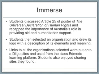 Immerse
• Students discussed Article 25 of poster of The
Universal Declaration of Human Rights and
recapped the importance of Australia’s role in
providing aid and humanitarian support.
• Students then selected an organisation and drew its
logo with a description of its elements and meaning.
• Links to all the organisations selected were put onto
a Diigo sites and used from the class Edmodo
learning platform. Students also enjoyed sharing
sites they found.
 