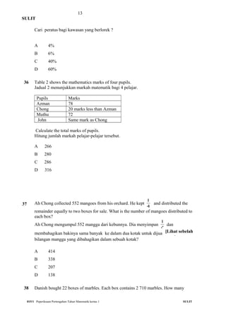13
SULIT
Cari peratus bagi kawasan yang berlorek ?
A 4%
B 6%
C 40%
D 60%
36 Table 2 shows the mathematics marks of four pupils.
Jadual 2 menunjukkan markah matematik bagi 4 pelajar.
Pupils Marks
Azman 78
Chong 20 marks less than Azman
Muthu 72
John Same mark as Chong
Calculate the total marks of pupils.
Hitung jumlah markah pelajar-pelajar tersebut.
A 266
B 280
C 286
D 316
37 Ah Chong collected 552 mangoes from his orchard. He kept
4
1
and distributed the
remainder equally to two boxes for sale. What is the number of mangoes distributed to
each box?
Ah Chong mengumpul 552 mangga dari kebunnya. Dia menyimpan
4
1
dan
membahagikan bakinya sama banyak ke dalam dua kotak untuk dijual. Berapakah
bilangan mangga yang dibahagikan dalam sebuah kotak?
A 414
B 338
C 207
D 138
38 Danish bought 22 boxes of marbles. Each box contains 2 710 marbles. How many
015/1 Peperiksaan Pertengahan Tahun Matematik kertas 1 SULIT
[Lihat sebelah
 