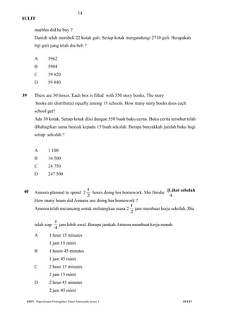 14
SULIT
marbles did he buy ?
Danish telah membeli 22 kotak guli. Setiap kotak mengandungi 2710 guli. Berapakah
biji guli yang telah dia beli ?
A 5962
B 5984
C 59 620
D 59 840
39
40
There are 30 boxes. Each box is filled with 550 story books. The story
books are distributed equally among 15 schools. How many story books does each
school get?
Ada 30 kotak. Setiap kotak diisi dengan 550 buah buku cerita. Buku cerita tersebut telah
dibahagikan sama banyak kepada 15 buah sekolah. Berapa banyakkah jumlah buku bagi
setiap sekolah ?
A 1 100
B 16 500
C 24 750
D 247 500
Ameera planned to spend 2
2
1
hours doing her homework. She finished
4
1
hour earlier.
How many hours did Ameera use doing her homework ?
Ameera telah merancang untuk meluangkan masa 2
2
1
jam membuat kerja sekolah. Dia
telah siap
4
1
jam lebih awal. Berapa jamkah Ameera membuat kerja rumah.
A 1 hour 15 minutes
1 jam 15 minit
B 1 hours 45 minutes
1 jam 45 minit
C 2 hour 15 minutes
2 jam 15 minit
D 2 hour 45 minutes
2 jam 45 minit
015/1 Peperiksaan Pertengahan Tahun Matematik kertas 1 SULIT
[Lihat sebelah
 