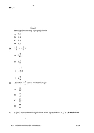 4
SULIT
Rajah 2
Hitung perpuluhan bagi rajah yang di lorek
A 0.1
B 0.4
C 0.5
D 0.6
10 2
3
2
+ 1
9
5
=
A 3
12
2
B 3
9
7
C 4 12
7
D 4
9
2
11 .Tukarkan 3
6
5
kepada pecahan tak wajar
A
6
14
B
5
14
C
6
23
D
6
45
12 Rajah 3 menunjukkan bilangan manik dalam tiga buah kotak P, Q dan R
P
015/1 Peperiksaan Pertengahan Tahun Matematik kertas 1 SULIT
[Lihat sebelah
 