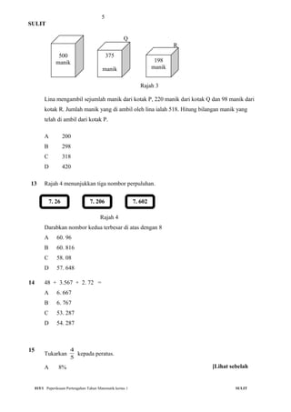 5
SULIT
Q
R
Rajah 3
Lina mengambil sejumlah manik dari kotak P, 220 manik dari kotak Q dan 98 manik dari
kotak R. Jumlah manik yang di ambil oleh lina ialah 518. Hitung bilangan manik yang
telah di ambil dari kotak P.
A 200
B 298
C 318
D 420
13 Rajah 4 menunjukkan tiga nombor perpuluhan.
Rajah 4
Darabkan nombor kedua terbesar di atas dengan 8
A 60. 96
B 60. 816
C 58. 08
D 57. 648
14 48 + 3.567 + 2. 72 =
A 6. 667
B 6. 767
C 53. 287
D 54. 287
15
Tukarkan
5
4
kepada peratus.
A 8%
015/1 Peperiksaan Pertengahan Tahun Matematik kertas 1 SULIT
7. 26 7. 206 7. 602
500
manik
375
manik
198
manik
[Lihat sebelah
 
